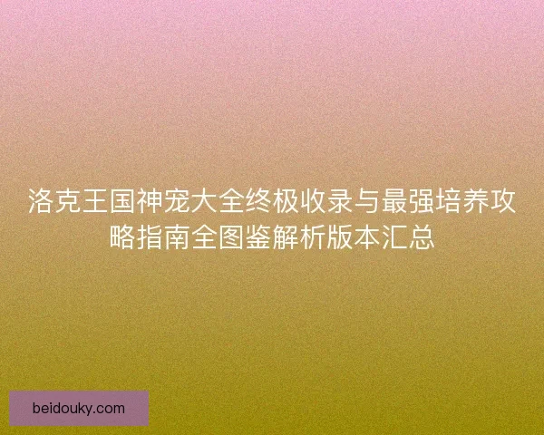 洛克王国神宠大全终极收录与最强培养攻略指南全图鉴解析版本汇总 洛克王国神宠大全终极收录与最强培养攻略指南全图鉴解析版本汇总