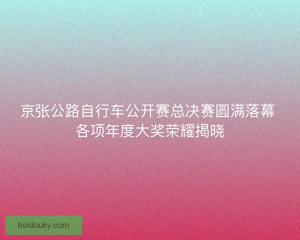 京张公路自行车公开赛总决赛圆满落幕 各项年度大奖荣耀揭晓