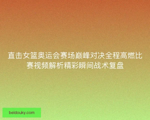 直击女篮奥运会赛场巅峰对决全程高燃比赛视频解析精彩瞬间战术复盘