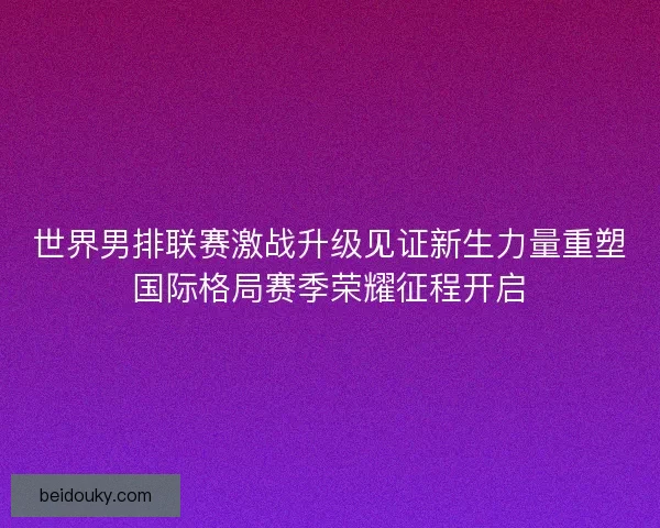 世界男排联赛激战升级见证新生力量重塑国际格局赛季荣耀征程开启