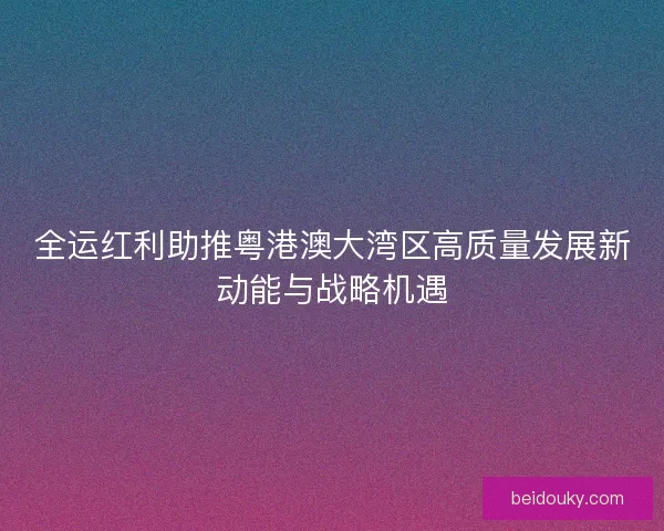 全运红利助推粤港澳大湾区高质量发展新动能与战略机遇