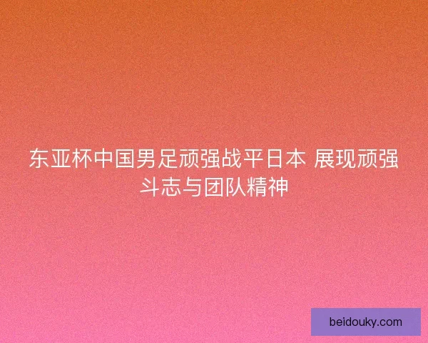 东亚杯中国男足顽强战平日本 展现顽强斗志与团队精神
