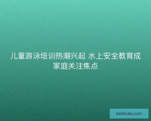 儿童游泳培训热潮兴起 水上安全教育成家庭关注焦点 儿童游泳培训热潮兴起 水上安全教育成家庭关注焦点