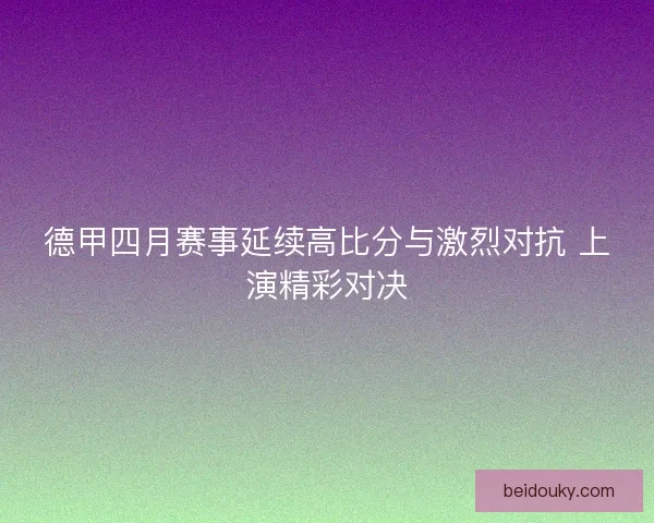 德甲四月赛事延续高比分与激烈对抗 上演精彩对决