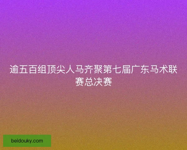逾五百组顶尖人马齐聚第七届广东马术联赛总决赛 逾五百组顶尖人马齐聚第七届广东马术联赛总决赛