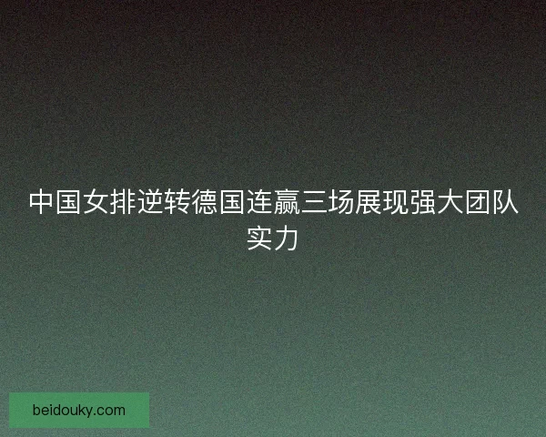 中国女排逆转德国连赢三场展现强大团队实力