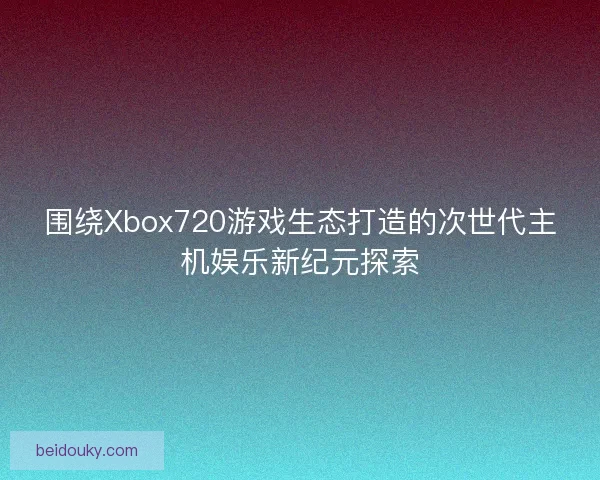 围绕Xbox720游戏生态打造的次世代主机娱乐新纪元探索