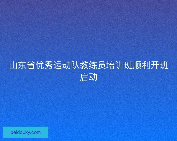 山东省优秀运动队教练员培训班顺利开班启动 山东省优秀运动队教练员培训班顺利开班启动