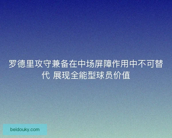 罗德里攻守兼备在中场屏障作用中不可替代 展现全能型球员价值 罗德里攻守兼备在中场屏障作用中不可替代 展现全能型球员价值