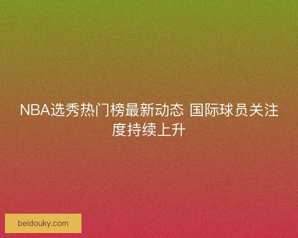 NBA选秀热门榜最新动态 国际球员关注度持续上升 NBA选秀热门榜最新动态 国际球员关注度持续上升