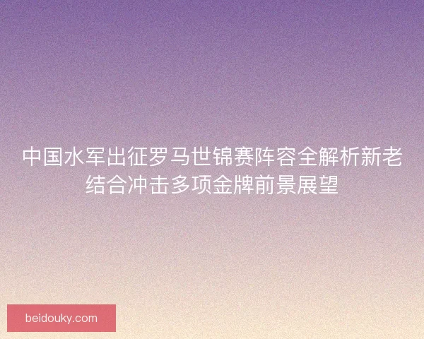 中国水军出征罗马世锦赛阵容全解析新老结合冲击多项金牌前景展望 中国水军出征罗马世锦赛阵容全解析新老结合冲击多项金牌前景展望