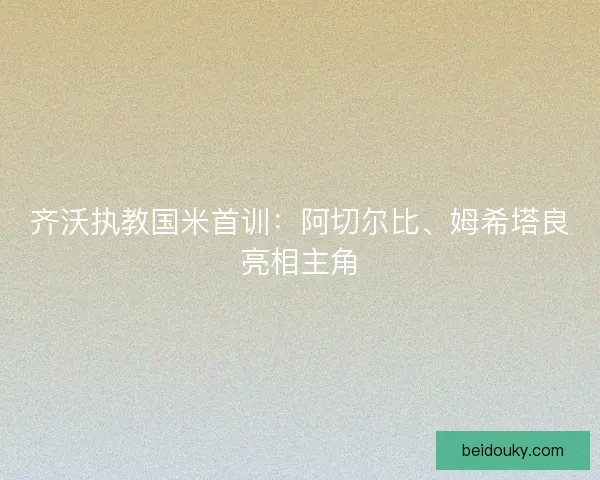 齐沃执教国米首训:阿切尔比、姆希塔良亮相主角 齐沃执教国米首训:阿切尔比、姆希塔良亮相主角