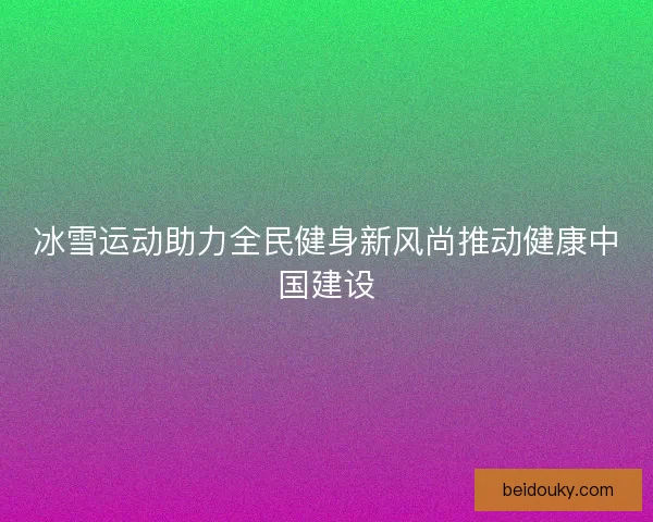 冰雪运动助力全民健身新风尚推动健康中国建设 冰雪运动助力全民健身新风尚推动健康中国建设