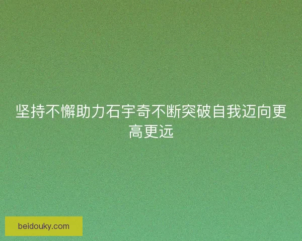 坚持不懈助力石宇奇不断突破自我迈向更高更远 坚持不懈助力石宇奇不断突破自我迈向更高更远