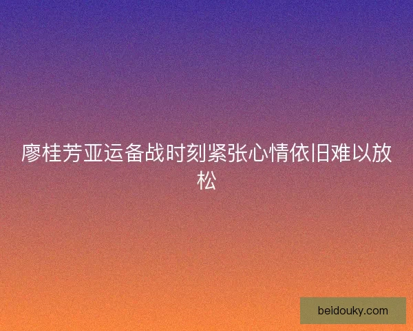 廖桂芳亚运备战时刻紧张心情依旧难以放松