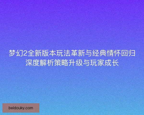 梦幻2全新版本玩法革新与经典情怀回归深度解析策略升级与玩家成长